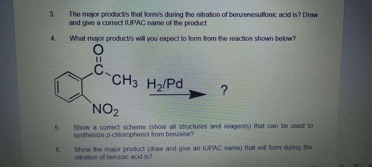 3.
The major product/s that form/s during the nitration of benzenesulfonic acid is? Draw
and give a correct IUPAC name of the product
4. What major product/s will you expect to form from the reaction shown below?
||
C.
CH3 H2/Pd
NO2
Show a correct scheme (show all structures and reagents) that can be used to
synthesize p-chlorophenol from benzene?
5.
6.
Show the major product (draw and give an IUPAC name) that will form during the
nitration of benzoic acid is?
