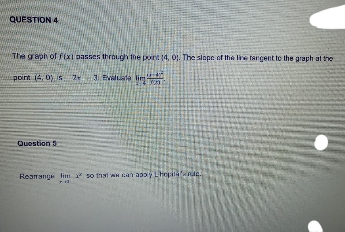 QUESTION 4
The graph of f(x) passes through the point (4, 0). The slope of the line tangent to the graph at the
point (4,0) is -2x
3. Evaluate lim
x-4 f(x)
Question 5
Rearrange lim x* so that we can apply L'hopital's rule.
x-0+
pe