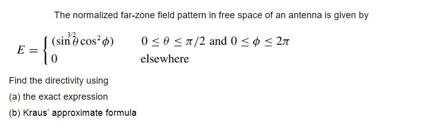 The normalized far-zone field pattern in free space of an antenna is given by
3/2
(sin e cos ø)
E =
0 < 0 <T/2 and 0 < ø < 2n
elsewhere
Find the directivity using
(a) the exact expression
(b) Kraus' approximate formula
