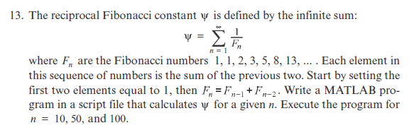 13. The reciprocal Fibonacci constant y is defined by the infinite sum:
ν- ΣΕ
where F, are the Fibonacci numbers 1, 1, 2, 3, 5, 8, 13, ... . Each element in
this sequence of numbers is the sum of the previous two. Start by setting the
first two elements equal to 1, then F, = F,„-1 +Fn-2- Write a MATLAB pro-
gram in a script file that calculates y for a given n. Execute the program for
n = 10, 50, and 100.
