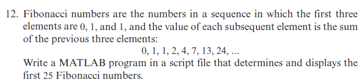 12. Fibonacci numbers are the numbers in a sequence in which the first three
elements are 0, 1, and 1, and the value of each subsequent element is the sum
of the previous three elements:
0, 1, 1, 2, 4, 7, 13, 24, ...
Write a MATLAB program in a script file that determines and displays the
first 25 Fibonacci numbers.
