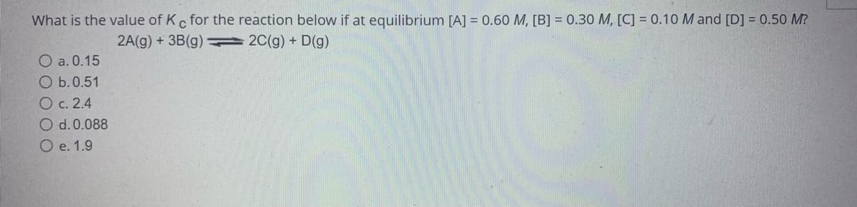 What is the value of Kc for the reaction below if at equilibrium [A] = 0.60 M, [B] = 0.30 M, [C] = 0.10 M and [D] = 0.50 M?
2A(g) + 3B(g)2C(g) + D(g)
O a. 0.15
O b.0.51
O c. 2.4
O d. 0.088
O e. 1.9