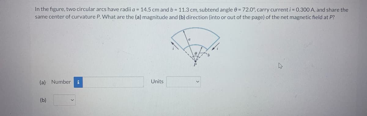 In the figure, two circular arcs have radii a = 14.5 cm and b = 11.3 cm, subtend angle = 72.0°, carry current i = 0.300 A, and share the
same center of curvature P. What are the (a) magnitude and (b) direction (into or out of the page) of the net magnetic field at P?
(a) Number
(b)
Units
