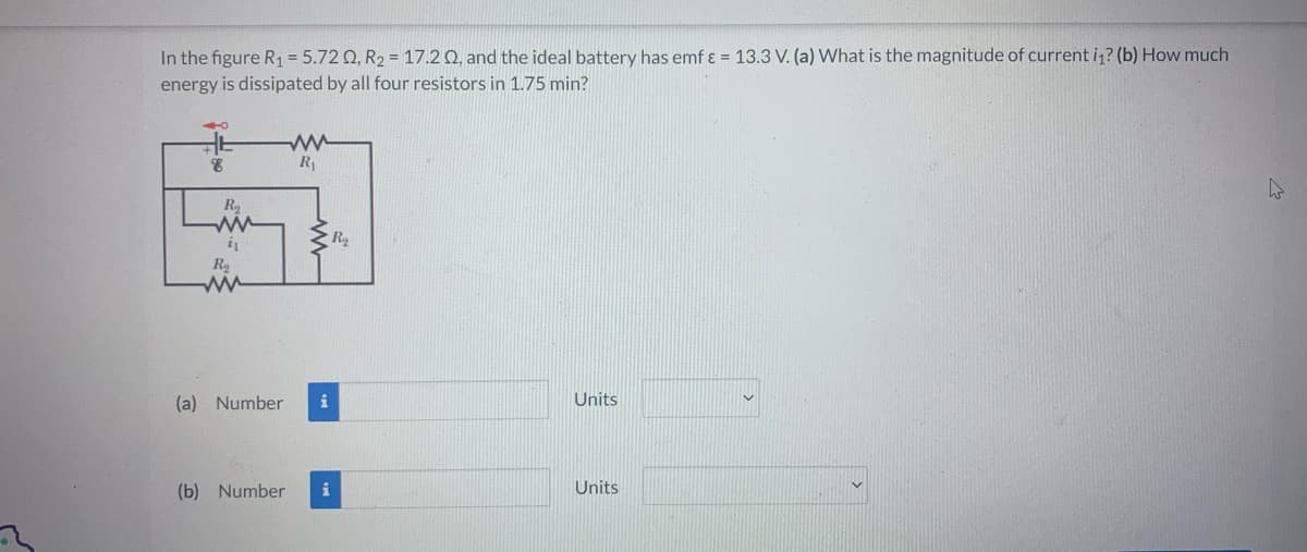 In the figure R₁ = 5.72 02, R₂ = 17.202, and the ideal battery has emf & = 13.3 V. (a) What is the magnitude of current i₁? (b) How much
energy is dissipated by all four resistors in 1.75 min?
8
R₂
ww
21
R
ww
ww
R₁
(a) Number i
R₂
(b) Number i
Units
Units
h