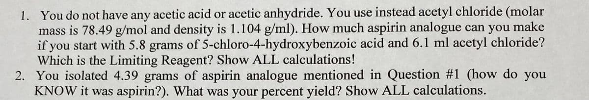 1. You do not have any acetic acid or acetic anhydride. You use instead acetyl chloride (molar
mass is 78.49 g/mol and density is 1.104 g/ml). How much aspirin analogue can you make
if you start with 5.8 grams of 5-chloro-4-hydroxybenzoic acid and 6.1 ml acetyl chloride?
Which is the Limiting Reagent? Show ALL calculations!
2. You isolated 4.39 grams of aspirin analogue mentioned in Question #1 (how do you
KNOW it was aspirin?). What was your percent yield? Show ALL calculations.