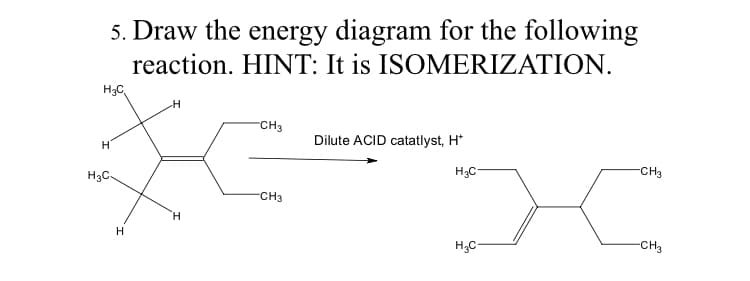 5. Draw the energy diagram for the following
reaction. HINT: It is ISOMERIZATION.
H3C
-CH3
Dilute ACID catatlyst, H*
H3C-
H3C-
CH3
CH3
H.
H
H3C-
-CH3
