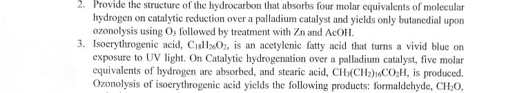 2. Provide the structure of the hydrocarbon that absorbs four molar equivalents of molecular
hydrogen on catalytic reduction over a palladium catalyst and yields only butanedial upon
ozonolysis using O, followed by treatment with Zn and ACOH.
3. Isoerythrogenic acid, C18H2602, is an acetylenic fatty acid that turns a vivid blue on
exposure to UV light. On Catalytic hydrogenation over a palladium catalyst, five molar
equivalents of hydrogen are absorbed, and stearic acid, CH3(CH2)16CO2H, is produced.
Ozonolysis of isoerythrogenic acid yields the following products: formaldehyde, CH20,
