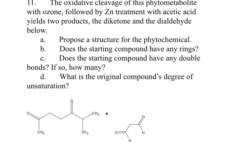 11.
The oxidative cleavage of this phytometabolite
with ozone, followed by Zn treatment with acetic acid
yields two products, the diketone and the dialdehyde
below.
Propose a structure for the phytochemical.
Does the starting compound have any rings?
Does the starting compound have any double
а.
b.
с.
bonds? If so, how many?
d.
What is the original compound's degree of
unsaturation?
CH3
+
CH3
CH3
H
