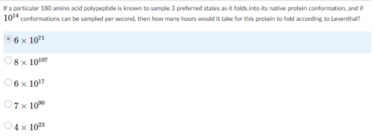 If a particular 180 amino acid polypeptide is known to sample 3 preferred states as it folds into its native protein conformation, and if
10¹4 conformations can be sampled per second, then how many hours would it take for this protein to fold according to Leventhal?
6 x 1071
8 x 10107
06 x 10¹7
07 × 10⁹⁰
04 x 1023