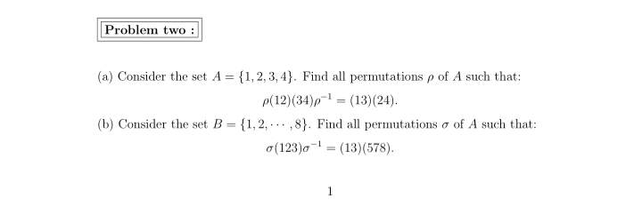 Problem two :
(a) Consider the set A = {1, 2, 3, 4}. Find all permutations p of A such that:
p(12)(34)p-1 = (13)(24).
(b) Consider the set B = {1,2, -.. ,8}. Find all permutations o of A such that:
o(123)o- = (13)(578).
