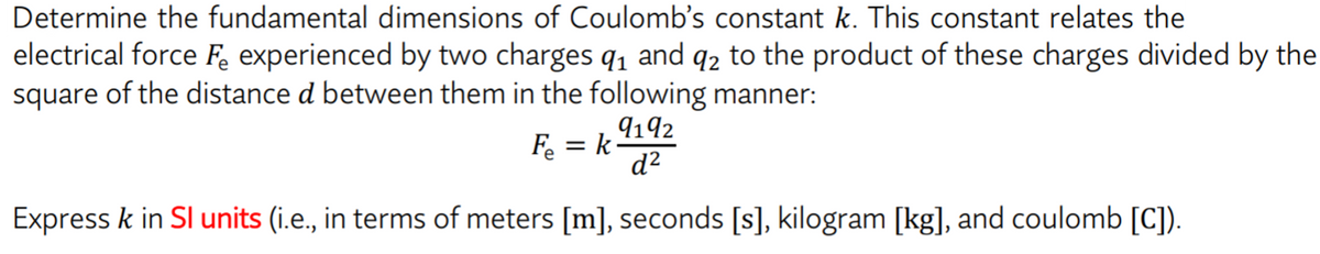 Determine the fundamental dimensions of Coulomb's constant k. This constant relates the
electrical force F experienced by two charges q1 and q2 to the product of these charges divided by the
square of the distance d between them in the following manner:
9192
F = k
d²
Express k in SI units (i.e., in terms of meters [m], seconds [s], kilogram [kg], and coulomb [C]).
