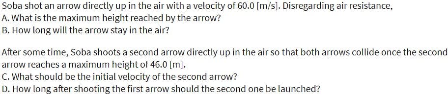 Soba shot an arrow directly up in the air with a velocity of 60.0 [m/s]. Disregarding air resistance,
A. What is the maximum height reached by the arrow?
B. How long will the arrow stay in the air?
After some time, Soba shoots a second arrow directly up in the air so that both arrows collide once the second
arrow reaches a maximum height of 46.0 [m].
C. What should be the initial velocity of the second arrow?
D. How long after shooting the first arrow should the second one be launched?
