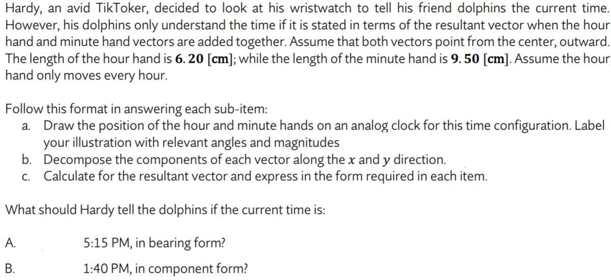 Hardy, an avid TikToker, decided to look at his wristwatch to tell his friend dolphins the current time.
However, his dolphins only understand the time if it is stated in terms of the resultant vector when the hour
hand and minute hand vectors are added together. Assume that both vectors point from the center, outward.
The length of the hour hand is 6. 20 [cm]; while the length of the minute hand is 9. 50 [cm]. Assume the hour
hand only moves every hour.
Follow this format in answering each sub-item:
a. Draw the position of the hour and minute hands on an analog clock for this time configuration. Label
your illustration with relevant angles and magnitudes
b. Decompose the components of each vector along the x and y direction.
c. Calculate for the resultant vector and express in the form required in each item.
What should Hardy tell the dolphins if the current time is:
A.
5:15 PM, in bearing form?
В.
1:40 PM, in component form?
