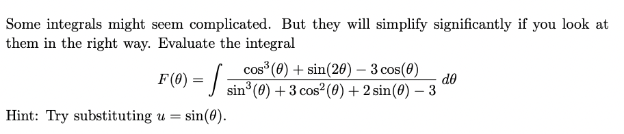 Some integrals might seem complicated. But they will simplify significantly if you look at
them in the right way. Evaluate the integral
cos (8) + sin(20) – 3 cos(0)
F(@) = |
do
sin° (0) + 3 cos²(0) + 2 sin(0) – 3
Hint: Try substituting u =
sin(0).
