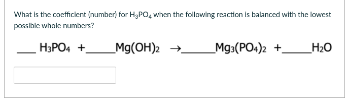 What is the coefficient (number) for H3PO4 when the following reaction is balanced with the lowest
possible whole numbers?
НЗРО4 +
_Mg(OH)2 →
Мз:(РО«)2 +
H2O
