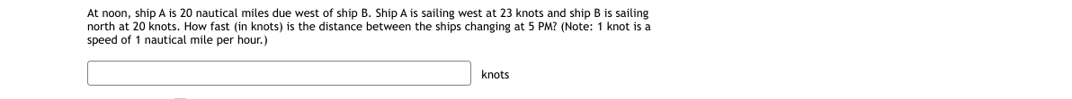 At noon, ship A is 20 nautical miles due west of ship B. Ship A is sailing west at 23 knots and ship B is sailing
north at 20 knots. How fast (in knots) is the distance between the ships changing at 5 PM? (Note: 1 knot is a
speed of 1 nautical mile per hour.)
knots
