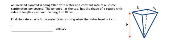 An inverted pyramid is being filled with water at a constant rate of 60 cubic
centimeters per second. The pyramid, at the top, has the shape of a square with
sides of length 2 cm, and the height is 10 cm.
b1
b2
Find the rate at which the water level is rising when the water level is 7 cm.
h
cm/sec
