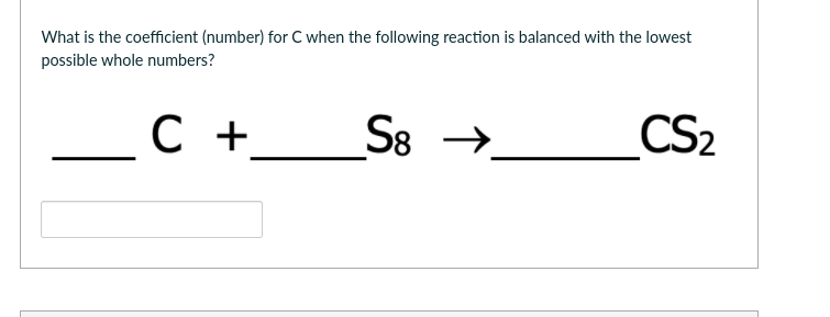 What is the coefficient (number) for C when the following reaction is balanced with the lowest
possible whole numbers?
S8
CS2
