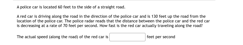 A police car is located 60 feet to the side of a straight road.
A red car is driving along the road in the direction of the police car and is 130 feet up the road from the
location of the police car. The police radar reads that the distance between the police car and the red car
is decreasing at a rate of 70 feet per second. How fast is the red car actually traveling along the road?
The actual speed (along the road) of the red car is
feet per second
