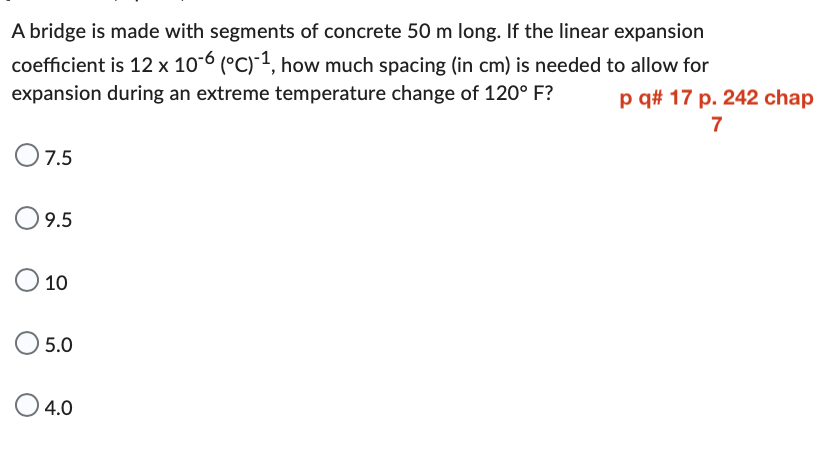 A bridge is made with segments of concrete 50 m long. If the linear expansion
coefficient is 12 x 10-6 (°C)-1, how much spacing (in cm) is needed to allow for
expansion during an extreme temperature change of 120° F? p q# 17 p. 242 chap
7
0 7.5
O 9.5
O 10
O 5.0
O 4.0