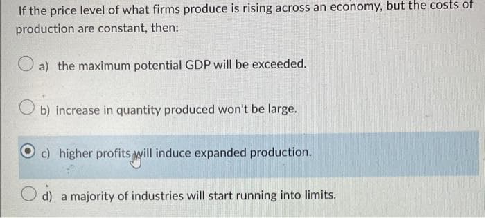 If the price level of what firms produce is rising across an economy, but the costs of
production are constant, then:
a) the maximum potential GDP will be exceeded.
Ob) increase in quantity produced won't be large.
c) higher profits will induce expanded production.
d) a majority of industries will start running into limits.