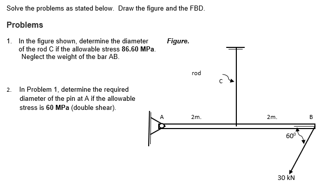 Solve the problems as stated below. Draw the figure and the FBD.
Problems
1. In the figure shown, determine the diameter
of the rod C if the allowable stress 86.60 MPa.
Neglect the weight of the bar AB.
Figure.
rod
2. In Problem 1, determine the required
diameter of the pin at A if the allowable
stress is 60 MPa (double shear).
A
2m.
2m.
В
60°
30 kN
