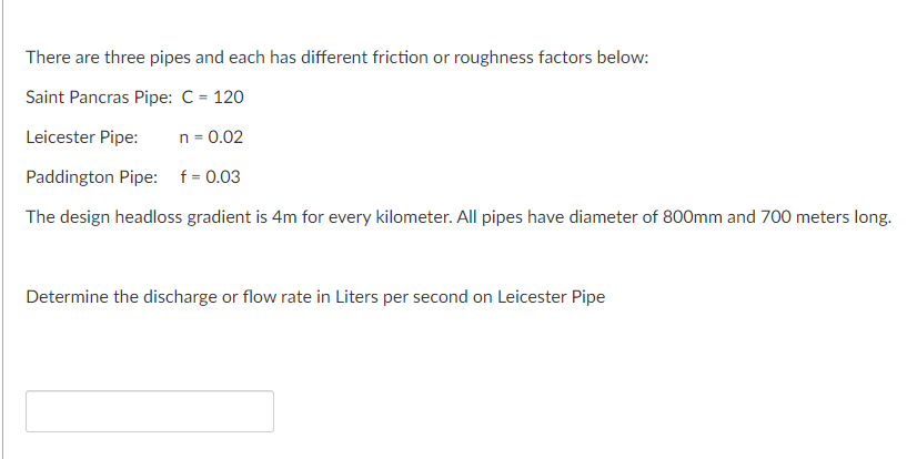 There are three pipes and each has different friction or roughness factors below:
Saint Pancras Pipe: C = 120
Leicester Pipe:
n = 0.02
Paddington Pipe: f = 0.03
The design headloss gradient is 4m for every kilometer. All pipes have diameter of 800mm and 700 meters long.
Determine the discharge or flow rate in Liters per second on Leicester Pipe
