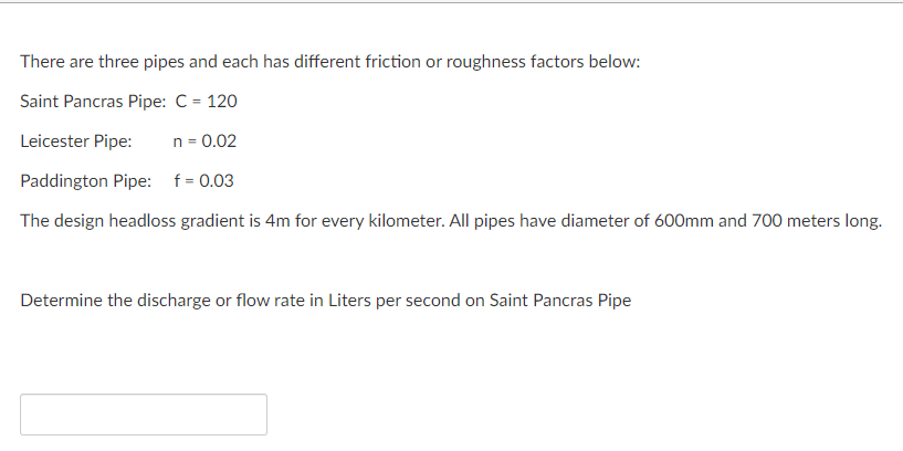 There are three pipes and each has different friction or roughness factors below:
Saint Pancras Pipe: C = 120
Leicester Pipe:
n = 0.02
Paddington Pipe: f= 0.03
The design headloss gradient is 4m for every kilometer. All pipes have diameter of 600mm and 700 meters long.
Determine the discharge or flow rate in Liters per second on Saint Pancras Pipe
