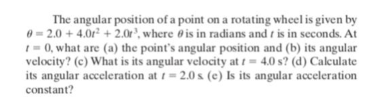 The angular position of a point on a rotating wheel is given by
0 = 2.0 + 4.0r² + 2.0r³, where 0 is in radians and t is in seconds. At
1 = 0, what are (a) the point's angular position and (b) its angular
velocity? (c) What is its angular velocity at t = 4.0 s? (d) Calculate
its angular acceleration at t 2.0 s (e) Is its angular acceleration
constant?
