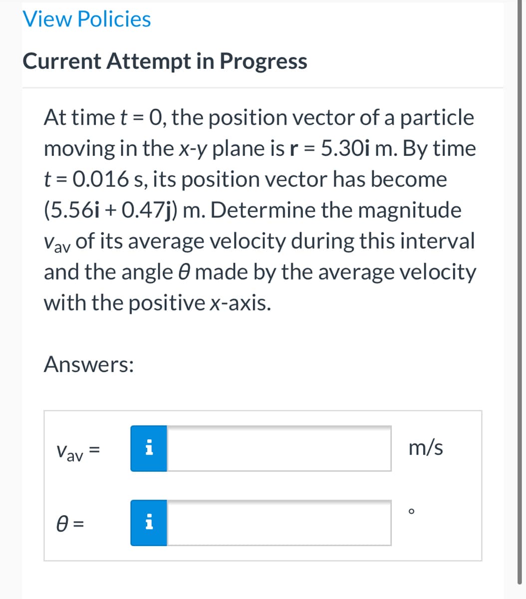 View Policies
Current Attempt in Progress
At time t = 0, the position vector of a particle
moving in the x-y plane is r = 5.30i m. By time
t = 0.016 s, its position vector has become
(5.56i + 0.47j) m. Determine the magnitude
Vay of its average velocity during this interval
and the angle made by the average velocity
with the positive x-axis.
Answers:
Vav=
m/s
O
i
i