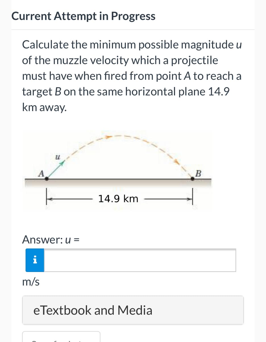 Current Attempt in Progress
Calculate the minimum possible magnitude u
of the muzzle velocity which a projectile
must have when fired from point A to reach a
target B on the same horizontal plane 14.9
km away.
u
A
B
14.9 km
Answer: u =
m/s
eTextbook and Media