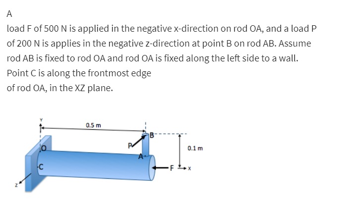 A
load F of 500 N is applied in the negative x-direction on rod OA, and a load P
of 200 N is applies in the negative z-direction at point B on rod AB. Assume
rod AB is fixed to rod OA and rod OA is fixed along the left side to a wall.
Point C is along the frontmost edge
of rod OA, in the XZ plane.
0.5 m
0.1 m
