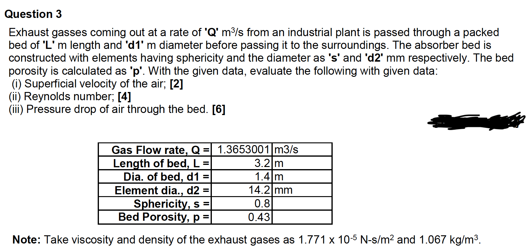 Exhaust gasses coming out at a rate of 'Q' m³/s from an industrial plant is passed through a packed
bed of 'L' m length and 'd1' m diameter before passing it to the surroundings. The absorber bed is
constructed with elements having sphericity and the diameter as 's' and 'd2' mm respectively. The bed
porosity is calculated as 'p'. With the given data, evaluate the following with given data:
(i) Superficial velocity of the air; [2]
(ii) Reynolds number; [4]
(iii) Pressure drop of air through the bed. [6]
Gas Flow rate, Q =
Length of bed, L
Dia. of bed, d1 =
Element dia., d2
Sphericity, s =
Bed Porosity, p =
1.3653001 m3/s
3.2 m
1.4 m
14.2 mm
%3D
%3D
0.8
0.43
Note: Take viscosity and density of the exhaust gases as 1.771 x 10-5 N-s/m2 and 1.067 kg/m3.
