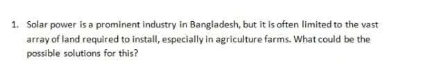 1. Solar power is a prominent industry in Bangladesh, but it is often limited to the vast
array of land required to install, especially in agriculture farms. What could be the
possible solutions for this?
