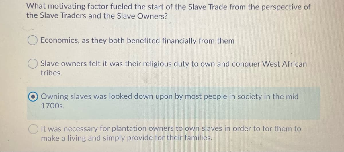What motivating factor fueled the start of the Slave Trade from the perspective of
the Slave Traders and the Slave Owners?
Economics, as they both benefited financially from them
Slave owners felt it was their religious duty to own and conquer West African
tribes.
Owning slaves was looked down upon by most people in society in the mid
1700s.
O It was necessary for plantation owners to own slaves in order to for them to
make a living and simply provide for their families.
