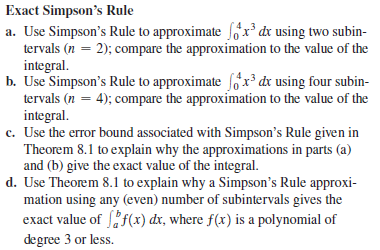 Exact Simpson's Rule
a. Use Simpson's Rule to approximate fóx³ dx using two subin-
tervals (n = 2); compare the approximation to the value of the
integral.
b. Use Simpson's Rule to approximate fóx³ dx using four subin-
tervals (n = 4); compare the approximation to the value of the
integral.
c. Use the error bound associated with Simpson's Rule given in
Theorem 8.1 to explain why the approximations in parts (a)
and (b) give the exact value of the integral.
d. Use Theorem 8.1 to explain why a Simpson's Rule approxi-
mation using any (even) number of subintervals gives the
exact value of f(x) dx, where f(x) is a polynomial of
degree 3 or less.
