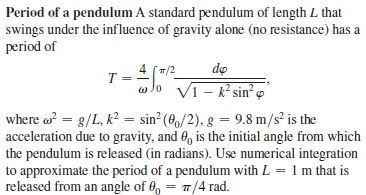 Period of a pendulum A standard pendulum of length L that
swings under the influence of gravity alone (no resistance) has a
period of
T =
4 (/2
dọ
w Jo Vi- k sin²o
where o = g/L, k? = sin² (8,/2), g = 9.8 m/s² is the
acceleration due to gravity, and 0, is the initial angle from which
the pendulum is released (in radians). Use numerical integration
to approximate the period of a pendulum with L = 1 m that is
released from an angle of 0, = 7/4 rad.
%3D
