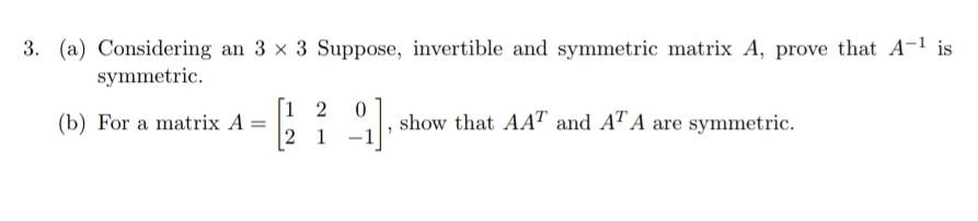 3. (a) Considering an 3 x 3 Suppose, invertible and symmetric matrix A, prove that A-1 is
symmetric.
[1 2
2 1
,
(b) For a matrix A =
show that AAT and AT A are symmetric.
