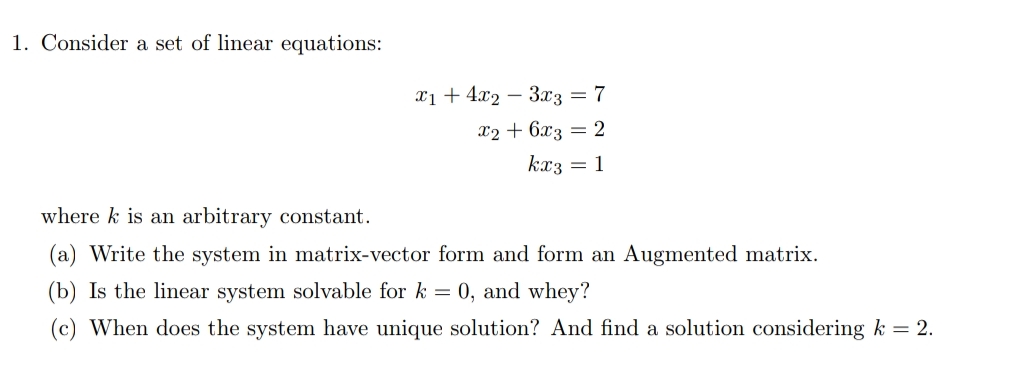 1. Consider a set of linear equations:
x1 + 4x2 – 3x3 = 7
x2 + 6x3 = 2
kx3 = 1
where k is an arbitrary constant.
(a) Write the system in matrix-vector form and form an Augmented matrix.
(b) Is the linear system solvable for k = 0, and whey?
(c) When does the system have unique solution? And find a solution considering k = 2.
