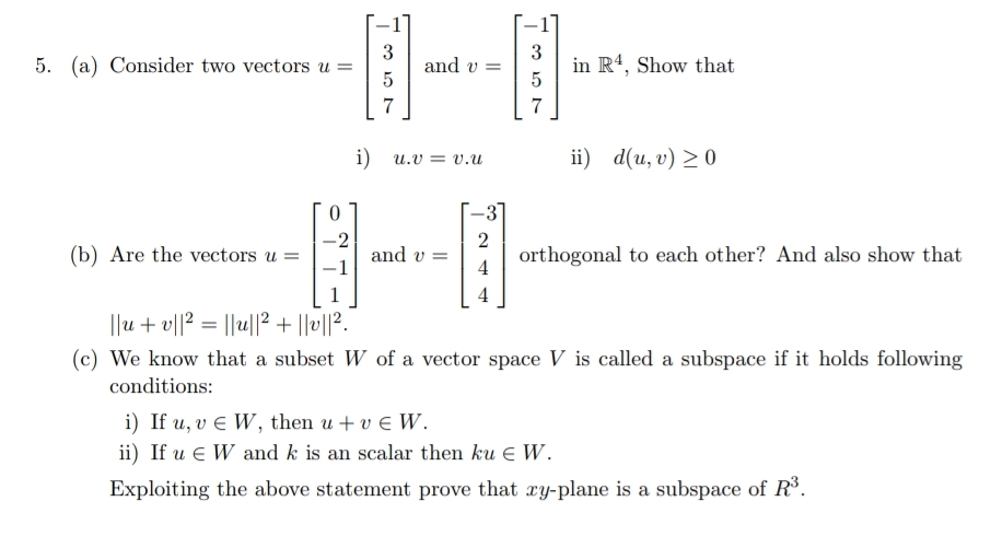 3
and v
5
3
in R', Show that
5. (a) Consider two vectors u
7
7
i)
i) d(и, v) >0
u.v = v.u
--3
2
(b) Are the vectors u =
orthogonal to each other? And also show that
4
and v =
4
||u + v||? = ||u||2 + ||v||?.
(c) We know that a subset W of a vector space V is called a subspace if it holds following
conditions:
i) If u, v E W, then u + v e W.
ii) If u e W and k is an scalar then ku e W.
Exploiting the above statement prove that xy-plane is a subspace of R°.
