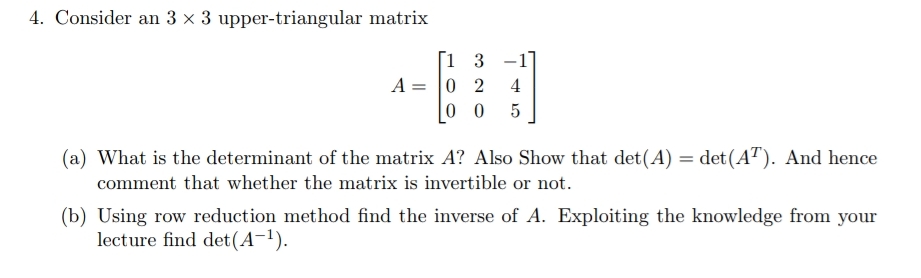 4. Consider an 3 x 3 upper-triangular matrix
[1 3 -1
A = 0 2
0 0
4
(a) What is the determinant of the matrix A? Also Show that det(A) = det(A"). And hence
comment that whether the matrix is invertible or not.
(b) Using row reduction method find the inverse of A. Exploiting the knowledge from your
lecture find det(A-1).
