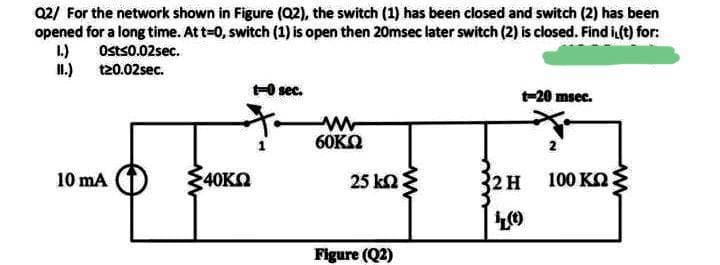 02/ For the network shown in Figure (Q2), the switch (1) has been closed and switch (2) has been
opened for a long time. At t-0, switch (1) is open then 20msec later switch (2) is closed. Find i (t) for:
1.) Osts0.02sec.
I.) 120.02sec.
+O sec.
-20 msec.
60KO
10 mA (1)
40KO
25 ka3
2H
100 KO:
Figure (Q2)
ww
