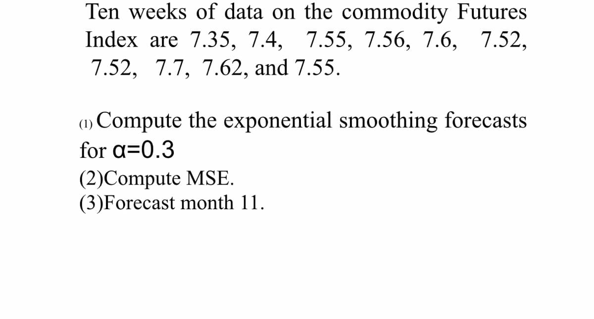 Ten weeks of data on the commodity Futures
Index are 7.35, 7.4, 7.55, 7.56, 7.6, 7.52,
7.52, 7.7, 7.62, and 7.55.
(1) Compute the exponential smoothing forecasts
for a=0.3
(2)Compute MSE.
(3)Forecast month 11.
