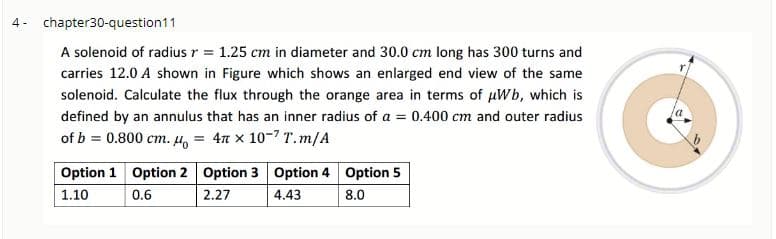 4- chapter30-question11
A solenoid of radius r = 1.25 cm in diameter and 30.0 cm long has 300 turns and
carries 12.0 A shown in Figure which shows an enlarged end view of the same
solenoid. Calculate the flux through the orange area in terms of µWb, which is
defined by an annulus that has an inner radius of a = 0.400 cm and outer radius
of b = 0.800 cm. Ho = 4n x 10-7 T.m/A
Option 1 Option 2 Option 3 Option 4 Option 5
1.10
0.6
2.27
4.43
8.0
