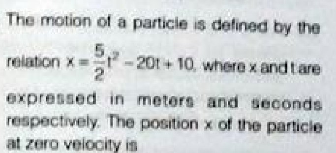 The motion of a particie is defined by the
relation x =
201+10, where x and tare
expressed in meters and seconds
respectively. The position x of the particle
at zero velocity is
