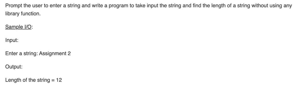 Prompt the user to enter a string and write a program to take input the string and find the length of a string without using any
library function.
Sample 1/O:
Input:
Enter a string: Assignment 2
Output:
Length of the string = 12
%3D
