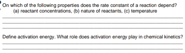 On which of the following properties does the rate constant of a reaction depend?
(a) reactant concentrations, (b) nature of reactants, (c) temperature
Define activation energy. What role does activation energy play in chemical kinetics?
