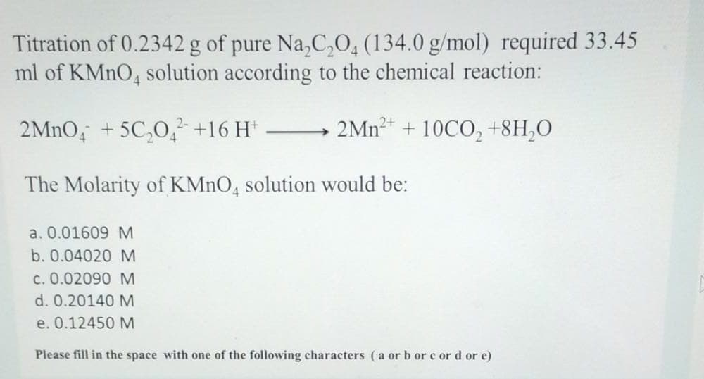 Titration of 0.2342 g of pure Na,C,0, (134.0 g/mol) required 33.45
ml of KMNO4 solution according to the chemical reaction:
2MNO, + 5C,0, +16 H*
2MN2* + 10CO, +8H,0
The Molarity of KMNO, solution would be:
a. 0.01609 M
b. 0.04020 M
c. 0.02090 M
d. 0.20140 M
e. 0.12450 M
Please fill in the space with one of the following characters (a or b or c or d or e)
