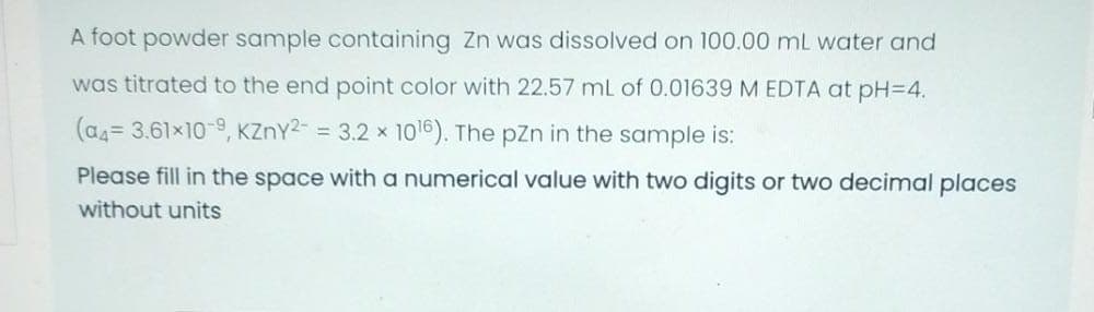 A foot powder sample containing Zn was dissolved on 100.00 mL water and
was titrated to the end point color with 22.57 mL of 0.01639 M EDTA at pH=4.
(as= 3.61×10-9, KZnY2- = 3.2 x 1016). The pZn in the sample is:
Please fill in the space with a numerical value with two digits or two decimal places
without units
