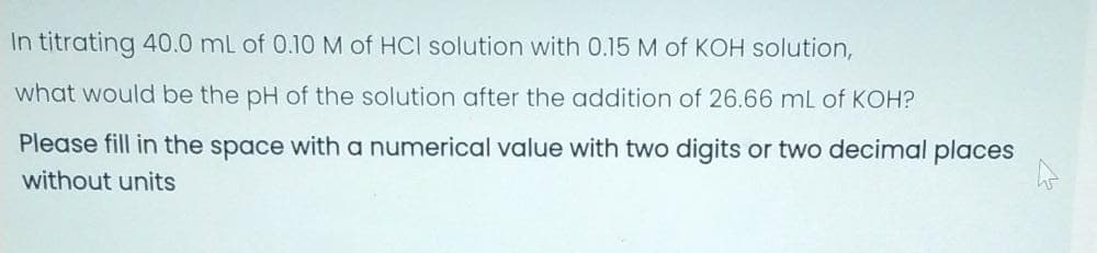 In titrating 40.0 mL of 0.10 M of HCI solution with 0.15 M of KOH solution,
what would be the pH of the solution after the addition of 26.66 mL of KOH?
Please fill in the space with a numerical value with two digits or two decimal places
without units
